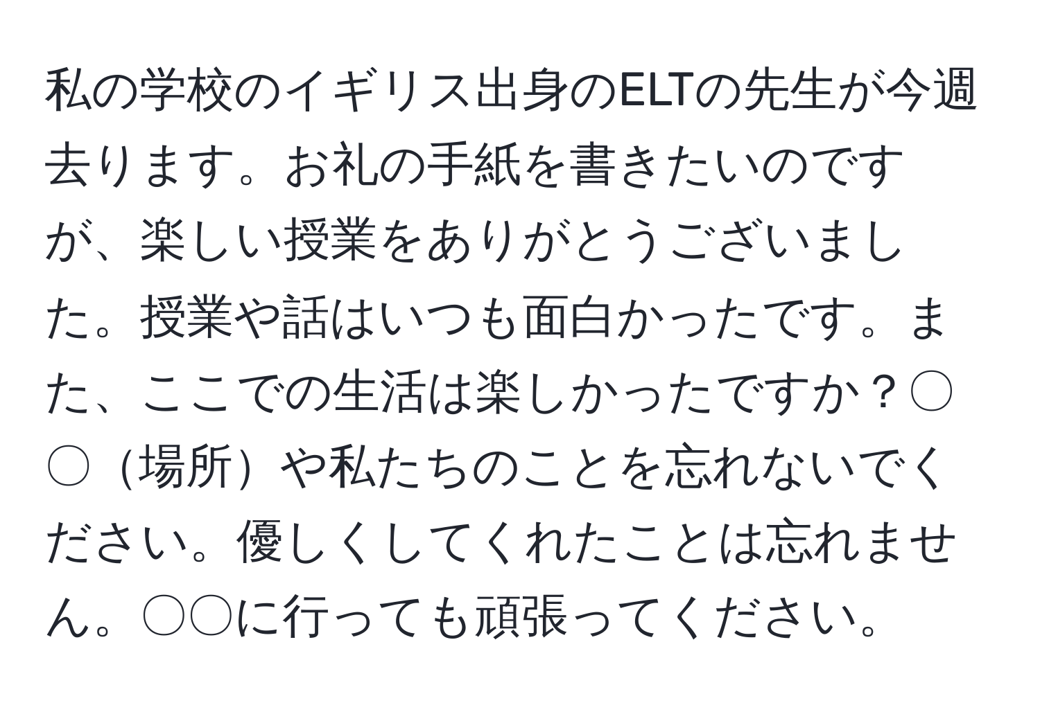 私の学校のイギリス出身のELTの先生が今週去ります。お礼の手紙を書きたいのですが、楽しい授業をありがとうございました。授業や話はいつも面白かったです。また、ここでの生活は楽しかったですか？〇〇場所や私たちのことを忘れないでください。優しくしてくれたことは忘れません。〇〇に行っても頑張ってください。