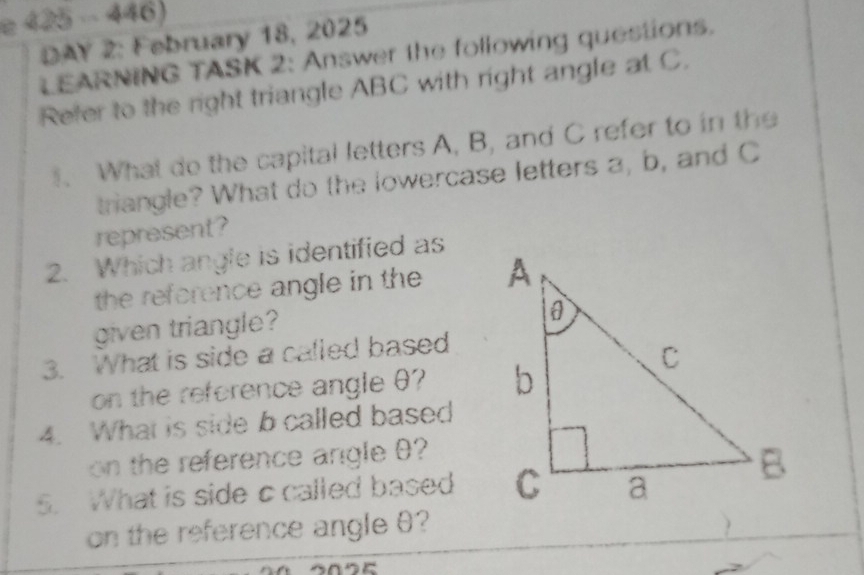 DAY 2: February 18, 2025 
LEARNING TASK 2: Answer the following questions. 
Refer to the right triangle ABC with right angle at C. 
. What do the capital letters A, B, and C refer to in the 
triangle? What do the lowercase letters a, b, and C
represent? 
2. Which angle is identified as 
the reference angle in the 
given triangle? 
3. What is side a called based 
on the reference angle θ? 
4. What is side b called based 
on the reference angle θ? 
5. What is side c called based 
on the reference angle θ?