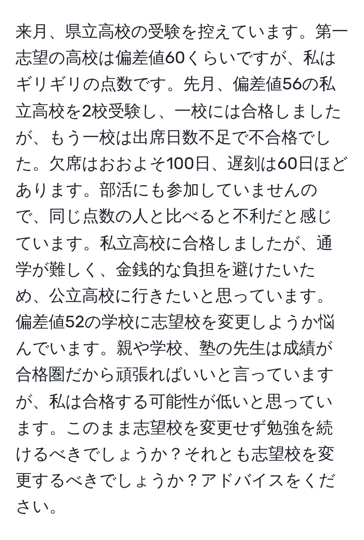 来月、県立高校の受験を控えています。第一志望の高校は偏差値60くらいですが、私はギリギリの点数です。先月、偏差値56の私立高校を2校受験し、一校には合格しましたが、もう一校は出席日数不足で不合格でした。欠席はおおよそ100日、遅刻は60日ほどあります。部活にも参加していませんので、同じ点数の人と比べると不利だと感じています。私立高校に合格しましたが、通学が難しく、金銭的な負担を避けたいため、公立高校に行きたいと思っています。偏差値52の学校に志望校を変更しようか悩んでいます。親や学校、塾の先生は成績が合格圏だから頑張ればいいと言っていますが、私は合格する可能性が低いと思っています。このまま志望校を変更せず勉強を続けるべきでしょうか？それとも志望校を変更するべきでしょうか？アドバイスをください。