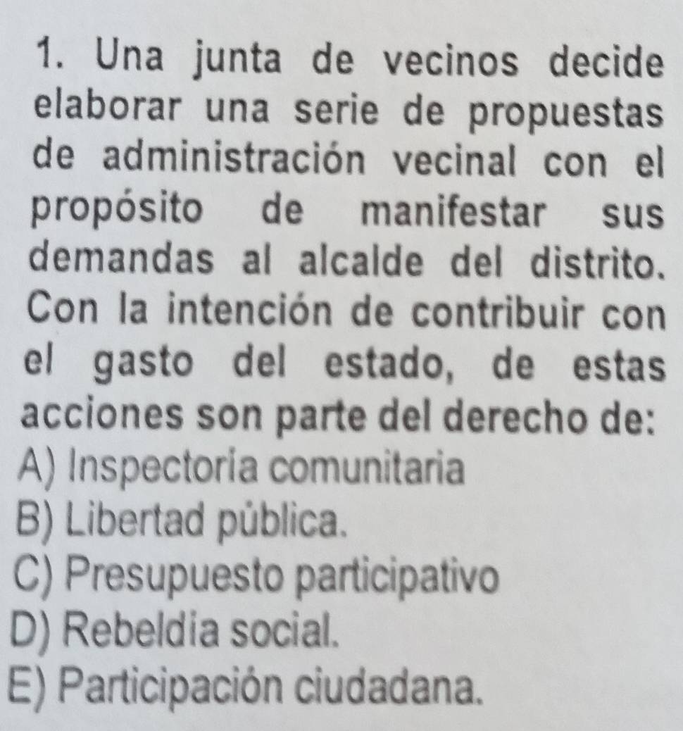 Una junta de vecinos decide
elaborar una serie de propuestas
de administración vecinal con el
propósito de manifestar sus
demandas al alcalde del distrito.
Con la intención de contribuir con
el gasto del estado, de estas
acciones son parte del derecho de:
A) Inspectoría comunitaria
B) Libertad pública.
C) Presupuesto participativo
D) Rebeldia social.
E) Participación ciudadana.