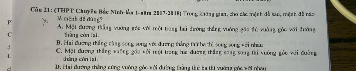 (THPT Chuyên Bắc Ninh-lần 1-năm 2017-2018) Trong không gian, cho các mệnh đề sau, mệnh đề nào
P
là mệnh đề đúng?
A. Một đường thẳng vuông góc với một trong hai đường thẳng vuông góc thì vuông góc với đường
C thẳng còn lại.
B. Hai đường thẳng cùng song song với đường thẳng thứ ba thì song song với nhau
d
C. Một đường thẳng vuông góc với một trong hai đường thẳng song song thì vuông góc với đường
C
thẳng còn lại.
cl
D. Hai đường thẳng cùng vuông góc với đường thẳng thứ ba thì vuông góc với nhau.