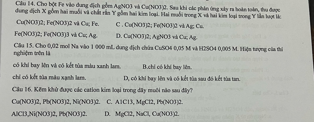 Cho bột Fe vào dung dịch gồm AgNO3 và Cu(NO3)2. Sau khi các phản ứng xảy ra hoàn toàn, thu được
dung dịch X gồm hai muối và chất rắn Y gồm hai kim loại. Hai muối trong X và hai kim loại trong Y lần lượt là:
Cu(NO3) 2; Fe(NO3) 2 và Cu; Fe. C . Cu(NO3) 2; Fe(NO3) 2 và Ag; Cu.
Fe(NO3) 2; Fe(NO3) 3 và Cu; Ag. D. Cu(NO3) 2; AgNO3 và Cu; Ag.
Câu 15. Cho 0,02 mol Na vào 1 000 mL dung dịch chứa CuSO4 0,05 M và H2SO4 0,005 M. Hiện tượng của thí
nghiệm trên là
có khí bay lên và có kết tủa màu xanh lam. B.chỉ có khí bay lên.
chỉ có kết tủa màu xạnh lam. D, có khí bay lên và có kết tủa sau đó kết tủa tan.
Câu 16. Kẽm khử được các cation kim loại trong dãy muôi nào sau đây?
Cu( NO3) 2, Pb(NO3)2, Ni(NO3)2. C. A1C13, MgCl2, Pb(NO3)2.
AlCl3, Ni(NO3)2, Pb(NO3)2. D. MgCl2, NaCl, Cu(NO3)2.