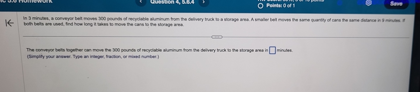 Question 4, 5.6.4 Points: 0 of 1 Save 
In 3 minutes, a conveyor belt moves 300 pounds of recyclable aluminum from the delivery truck to a storage area. A smaller belt moves the same quantity of cans the same distance in 9 minutes. f 
both belts are used, find how long it takes to move the cans to the storage area. 
The conveyor belts together can move the 300 pounds of recyclable aluminum from the delivery truck to the storage area in □ minutes. 
(Simplify your answer. Type an integer, fraction, or mixed number.)