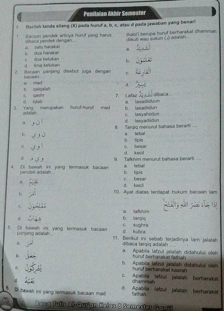 Penilaian Akhir Semester
I Berilah tanda silang (X) pada huruf a, b, c, atau d pada jawaban yang benar!
1. Bacaan pendek artinya huruf yang harus thabi'i berupa huruf berharakat dhammah
dibaca pendek dengan.... diikuti wau sukun ( ) adalah...
a satu harakat
a.
b. dua harakat
c. dua ketukan
b.
d. lima ketukan
2. Bacaan panjang disebut juga dengan C.
bacaan....
a. mad
d.
b. qaiqalah
c qashr 7. Lafaz dibaca..
d. iqlab a. lasadiiduun
3. Yang merupakan huruf-huruf mad b. lasadiidun
adalah...
c. lasyahiidun
a. d. lasyadiidun
8. Tarqiq menurut bahasa berarti ....
b. a. tebal
b. tipis
C. c. besar
d. kecil
d. 9. Tafkhim menurut bahasa berarti ...
4. Di bawah ini yang termasuk bacaan a. tebal
pendek adalah... b. tipis
c. besar
a.
d. kecil
b.
10. Ayat diatas terdapat hukum bacaan lam
….
९
a. tafkhim
d. b、 tarqiq
c. sughra
5. Di bawah ini yang termasuk bacaan d. kubra
panjang adalah... 11. Berikut ini sebab terjadinya lam jalalah
a.
dibaca tarqiq adalah ....
a. Apabila lafzul jalalah didahului oleh
b.
huruf berharakat fathah
b. Apabila lafzul jalalah didahului oleh
c.
huruf berharakat kasrah
c. Apabila lafzul jalalah berharakat
d
dhammah
d. Apabila lafzul jalalah berharakat
6. i bawah ini yang termasuk bacaan mad fathah
60 Baca Tulis Al-Qur'an Kelas 8 Semester Ganiil