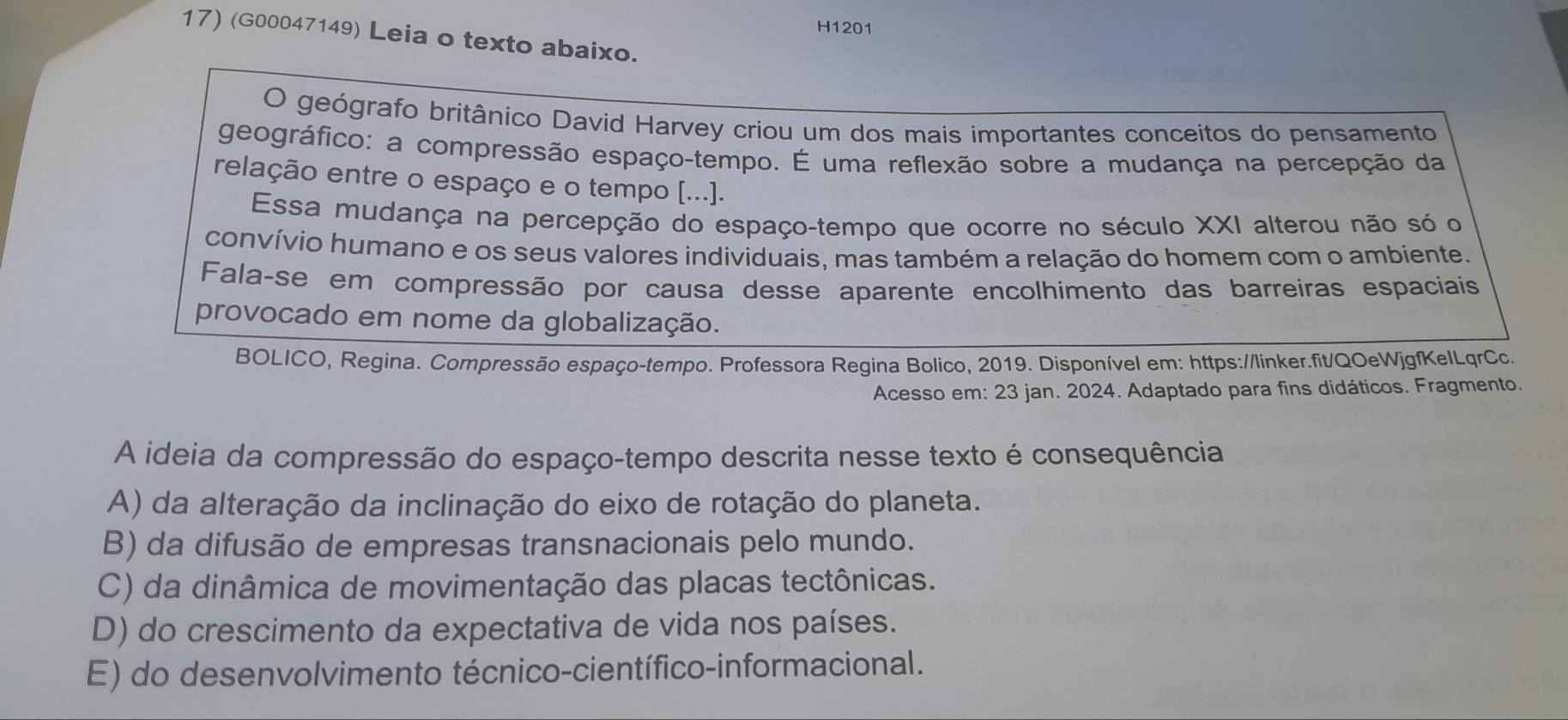 H1201
17) (G00047149) Leia o texto abaixo.
O geógrafo britânico David Harvey criou um dos mais importantes conceitos do pensamento
geográfico: a compressão espaço-tempo. É uma reflexão sobre a mudança na percepção da
relação entre o espaço e o tempo [...].
Essa mudança na percepção do espaço-tempo que ocorre no século XXI alterou não só o
convívio humano e os seus valores individuais, mas também a relação do homem com o ambiente.
Falaçse em compressão por causa desse aparente encolhimento das barreiras espaciais
provocado em nome da globalização.
BOLICO, Regina. Compressão espaço-tempo. Professora Regina Bolico, 2019. Disponível em: https://linker.fit/QOeWjgfKelLqrCc.
Acesso em: 23 jan. 2024. Adaptado para fins didáticos. Fragmento.
A ideia da compressão do espaço-tempo descrita nesse texto é consequência
A) da alteração da inclinação do eixo de rotação do planeta.
B) da difusão de empresas transnacionais pelo mundo.
C) da dinâmica de movimentação das placas tectônicas.
D) do crescimento da expectativa de vida nos países.
E) do desenvolvimento técnico-científico-informacional.