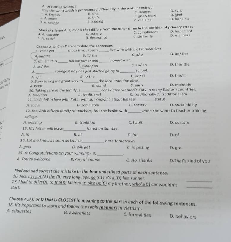 USE OF LANGUAGE
Find the word which is pronounced differently in the part underlined.
1. A. English B. sing C. cleaned D. sync D. kind
B. knife C. knowledge
2. A. know D. bonding
3. A. sponge
B. kidding C. molding
Mark the letter A, B, C or D that differs from the other three in the position of primary stress
4. A. worship B. cutlery C. compliment D. important
N5 5. A. social B. decorative C. similarity D. manners
_
Choose A, B, C or D to complete the sentences.
6. You'll get _shock if you touch_ live wire with that screwdriver.
_
A an/ the B. □/ the C. a/ a D. an/ the
7. Mr. Smith is _old customer and _honest man.
。 A. an/ the B.)the/ an C. an/ an D. the/ the
8._ youngest boy has just started going to _school.
A. a/ □ B. x/ the C. an/ □ D. the/ □
9. Story telling is a great way to _the local tradition alive.
lây là r ó lẽ b
A. keep B. stand C. earn D. maintain
10. Taking care of the family is _considered women’s duty in many Eastern countries.
A. tradition B. traditional C. traditionallyD. traditionalism
11. Linda fell in love with Peter without knowing about his real _status.
A. social B. socialable C. society D. socialability
12. Mai Anh is from family of teachers, but she broke with _when she went to teacher training
college.
A. worship B. tradition C. habit D. custom
13. My father will leave_ Hanoi on Sunday.
A. in B. at C. for D. of
14. Let me know as soon as Louise_ here tomorrow.
A. gets B. will get C. is getting D. got
15. A: Congratulations on your winning - B: _.
A. You’re welcome B.Yes, of course C. No, thanks D.That's kind of you
Find out and correct the mistake in the four underlined parts of each sentence.
16. Jack has got (A) the (B) very long legs, so_(C) he's __(D) fast runner.
_
17. I had to drive(A) to the(B) factory to pick up(C) my brother, who’s(D) car wouldn’t_
start.
Choose A,B,C or D that is CLOSEST in meaning to the part in each of the following sentences.
18. It's important to learn and follow the table manners in Vietnam.
A. etiquettes B. awareness C. formalities D. behaviors