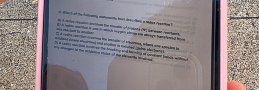 Which of the following statements best describes a redox reaction?
A) A redox reaction involves the transfer of protons (H') between reactants.
one reactant to another.
B) A redox reaction is one in which oxygen atoms are always transferred from
C) A redox reaction involves the transfer of electrons, where one species is
oxidized (loses electrons) and another is reduced (gains electrons).
D) A redox reaction involves the breaking and forming of covalent bonds without
any changes to the oxidation states of the elements involved.