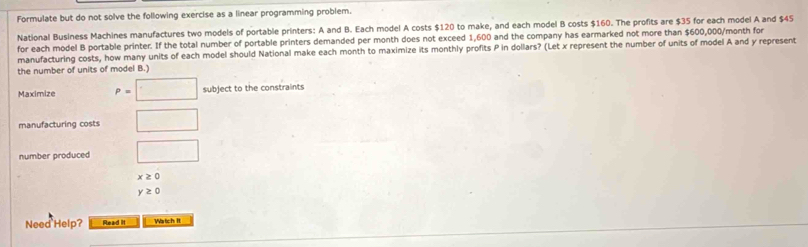 Formulate but do not solve the following exercise as a linear programming problem. 
National Business Machines manufactures two models of portable printers: A and B. Each model A costs $120 to make, and each model B costs $160. The profits are $35 for each model A and $45
for each model B portable printer. If the total number of portable printers demanded per month does not exceed 1,600 and the company has earmarked not more than $600,000/month for 
manufacturing costs, how many units of each model should National make each month to maximize its monthly profits P in dollars? (Let x represent the number of units of model A and y represent 
the number of units of model B.) 
Maximize P=□ subject to the constraints 
manufacturing costs □ 
number produced □
x≥ 0
y≥ 0
Need Help? Read it Watch It