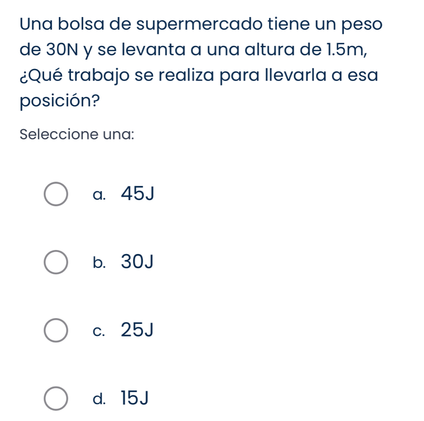 Una bolsa de supermercado tiene un peso
de 30N y se levanta a una altura de 1.5m,
¿Qué trabajo se realiza para llevarla a esa
posición?
Seleccione una:
a. 45J
b. 30J
c. 25J
d. 15J