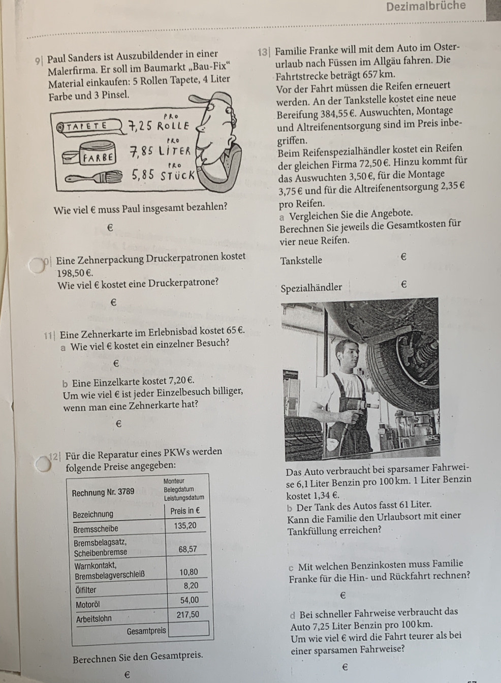 Dezimalbrüche
9| Paul Sanders ist Auszubildender in einer 13| Familie Franke will mit dem Auto im Oster-
Malerfirma. Er soll im Baumarkt „Bau-Fix“ urlaub nach Füssen im Allgäu fahren. Die
Material einkaufen: 5 Rollen Tapete, 4 Liter Fahrtstrecke beträgt 657 km.
Vor der Fahrt müssen die Reifen erneuert
werden. An der Tankstelle kostet eine neue
Bereifung 384,55 €. Auswuchten, Montage
und Altreifenentsorgung sind im Preis inbe-
griffen.
Beim Reifenspezialhändler kostet ein Reifen
der gleichen Firma 72,50 €. Hinzu kommt für
das Auswuchten 3,50 €, für die Montage
3,75€ und für die Altreifenentsorgung 2,35€
Wie viel €£muss Paul insgesamt bezahlen? pro Reifen.
a Vergleichen Sie die Angebote.
€ Berechnen Sie jeweils die Gesamtkosten für
vier neue Reifen.
Eine Zehnerpackung Druckerpatronen kostet Tankstelle
198,50 €.
Wie viel €kostet eine Druckerpatrone? €
Spezialhändler
€
11 Eine Zehnerkarte im Erlebnisbad kostet 65€.
a Wie viel €kostet ein einzelner Besuch?
€
b Eine Einzelkarte kostet 7,20 €.
Um wie viel € ist jeder Einzelbesuch billiger,
wenn man eine Zehnerkarte hat?
€
2 Für die Reparatur eines PKWs werden
Preise angegeben:
Das Auto verbraucht bei sparsamer Fahrwei-
se 6,1 Liter Benzin pro 100km. 1 Liter Benzin
kostet 1,34 €.
b Der Tank des Autos fasst 61 Liter.
Kann die Familie den Urlaubsort mit einer
Tankfüllung erreichen?
c Mit welchen Benzinkosten muss Familie
Franke für die Hin- und Rückfahrt rechnen?
€
d Bei schneller Fahrweise verbraucht das
Auto 7.25 、  Liter Benzin pro 100km.
Um wie viel € wird die Fahrt teurer als bei
Berechnen Sie den Gesamtpreis. einer sparsamen Fahrweise?
€