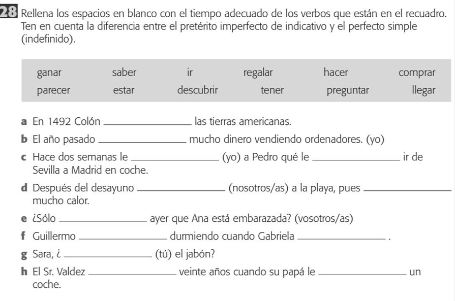 Rellena los espacios en blanco con el tiempo adecuado de los verbos que están en el recuadro. 
Ten en cuenta la diferencia entre el pretérito imperfecto de indicativo y el perfecto simple 
(indefinido). 
a En 1492 Colón _las tierras americanas. 
b El año pasado _mucho dinero vendiendo ordenadores. (yo) 
c Hace dos semanas le _(yo) a Pedro qué le _ir de 
Sevilla a Madrid en coche. 
d Después del desayuno _(nosotros/as) a la playa, pues_ 
mucho calor. 
e ¿Sólo _ayer que Ana está embarazada? (vosotros/as) 
f Guillermo _durmiendo cuando Gabriela_ 
g Sara, i_ (tú) el jabón? 
h El Sr. Valdez _veinte años cuando su papá le _un 
coche.