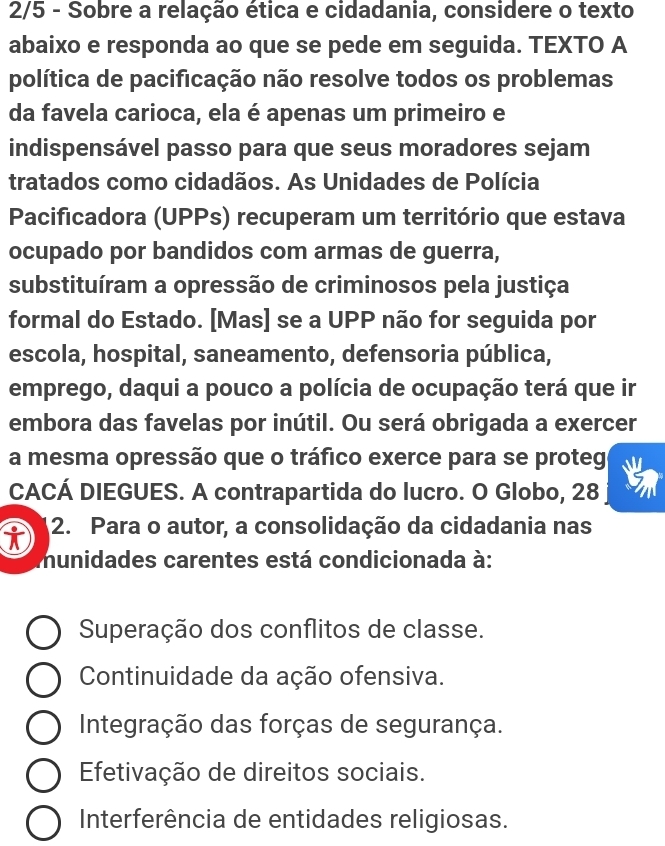 2/5 - Sobre a relação ética e cidadania, considere o texto
abaixo e responda ao que se pede em seguida. TEXTO A
política de pacificação não resolve todos os problemas
da favela carioca, ela é apenas um primeiro e
indispensável passo para que seus moradores sejam
tratados como cidadãos. As Unidades de Polícia
Pacificadora (UPPs) recuperam um território que estava
ocupado por bandidos com armas de guerra,
substituíram a opressão de criminosos pela justiça
formal do Estado. [Mas] se a UPP não for seguida por
escola, hospital, saneamento, defensoria pública,
emprego, daqui a pouco a polícia de ocupação terá que ir
embora das favelas por inútil. Ou será obrigada a exercer
a mesma opressão que o tráfico exerce para se proteg
CACÁ DIEGUES. A contrapartida do lucro. O Globo, 28
i 2. Para o autor, a consolidação da cidadania nas
munidades carentes está condicionada à:
Superação dos conflitos de classe.
Continuidade da ação ofensiva.
Integração das forças de segurança.
Efetivação de direitos sociais.
Interferência de entidades religiosas.