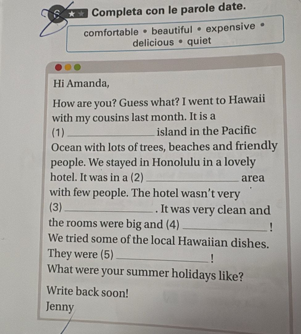 a Completa con le parole date. 
comfortable • beautiful • expensive • 
delicious • quiet 
Hi Amanda, 
How are you? Guess what? I went to Hawaii 
with my cousins last month. It is a 
(1) _island in the Pacific 
Ocean with lots of trees, beaches and friendly 
people. We stayed in Honolulu in a lovely 
hotel. It was in a (2)_ area 
with few people. The hotel wasn’t very 
(3) _. It was very clean and 
the rooms were big and (4)_ 
We tried some of the local Hawaiian dishes. 
They were (5)_ 
! 
What were your summer holidays like? 
Write back soon! 
Jenny