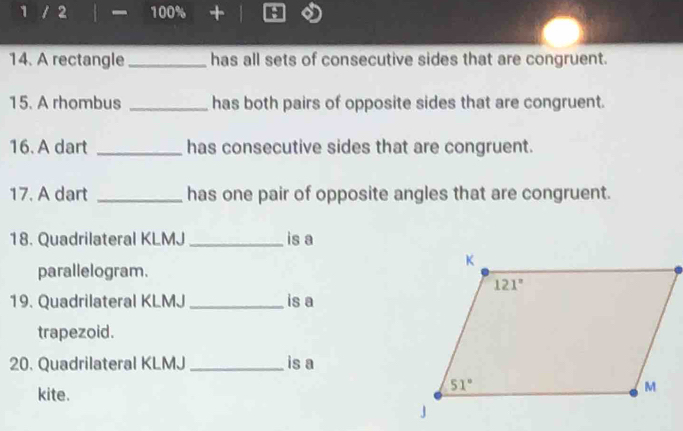 1 / 2 100% +
14. A rectangle _has all sets of consecutive sides that are congruent.
15. A rhombus _has both pairs of opposite sides that are congruent.
16. A dart _has consecutive sides that are congruent.
17. A dart _has one pair of opposite angles that are congruent.
18. Quadrilateral KLMJ _is a
parallelogram.
19. Quadrilateral KLMJ _is a
trapezoid.
20. Quadrilateral KLMJ _is a
kite.