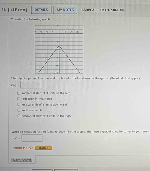 DETAILS MY NOTES LARPCALCLIM1 1.7.060.MI.
Consider the following graph.
Identify the parent function and the transformation shown in the graph. (Select all that apply.)
f(x)= □
horizontal shift of 3 units to the left
reflection in the x-axis
vertical shift of 3 units downward
vertical stretch
horizontal shift of 3 units to the right
Write an equation for the function shown in the graph. Then use a graphing utility to verify your answ
g(x)=□
Need Help? Master it
Submit Answer