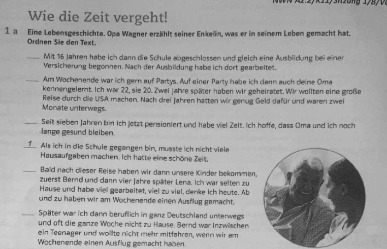 A2.2yk11/snzung 1/B/0 
Wie die Zeit vergeht! 
1 a Eine Lebensgeschichte. Opa Wagner erzählt seiner Enkelin, was er in seinem Leben gemacht hat. 
Ordnen Sie den Text. 
_Mit 16 Jahren habe ich dann die Schule abgeschlossen und gleich eine Ausbildung bei einer 
Versicherung begonnen. Nach der Ausbildung habe ich dort gearbeitet. 
_Am Wochenende war ich gern auf Partys. Auf einer Party habe ich dann auch deine Oma 
kennengelernt. Ich war 22, sie 20. Zwei Jahre später haben wir geheiratet. Wir wollten eine große 
Reise durch die USA machen. Nach drei Jahren hatten wir genug Geld dafür und waren zwei 
Monate unterwegs. 
_Seit sieben Jahren bin ich jetzt pensioniert und habe viel Zeit. Ich hoffe, dass Oma und ich noch 
lange gesund bleiben. 
_ Als ich in die Schule gegangen bin, musste ich nicht viele 
Hausaufgaben machen. Ich hatte eine schöne Zeit. 
_Bald nach dieser Reise haben wir dann unsere Kinder bekommen, 
zuerst Bernd und dann vier Jahre später Lena. Ich war selten zu 
Hause und habe viel gearbeitet, viel zu viel, denke ich heute. Ab 
und zu haben wir am Wochenende einen Ausflug gemacht. 
_Später war ich dann beruflich in ganz Deutschland unterwegs 
und oft die ganze Woche nicht zu Hause. Bernd war inzwischen 
ein Teenager und wollte nicht mehr mitfahren, wenn wir am 
Wochenende einen Ausflug gemacht haben.