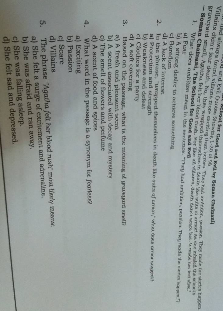 School for Good and Evil by Soman Chainani)
00d and Evil Quotes Showing 1-30 of 98
had always found villains more exciting than heroes. They had ambition, passion. They made the stories happen
Villains didn't fear death. No, they wrapped themselves in death like suits of armor! As she inhaled the school's
graveyard smell, Agatha felt her blood rush. For like all villains, death didn't scare her. It made her feel alive."
— Soman Chainani, The School for Good and Evil
a) Fear
1. What does ambition mean in the sentence: “They had ambition, passion. They made the stories happen.”?
b) A strong desire to achieve something
c) Boredom
d) A lack of interest
2. In the phrase, "wrapped themselves in death like suits of armor," what does armor suggest?
a) Protection and strength
b) Weakness and defeat
c) Clothes for a party
d) A soft covering
3. Based on the passage, what is the meaning of graveyard smell?
a) A fresh and pleasant scent
b) A scent associated with decay and mystery
c) The smell of flowers and perfume
d) A scent of food and spices
4. What word in the passage is a synonym for fearless?
a) Exciting
b) Passion
c) Scare
d) Villains
5. The phrase 'Agatha felt her blood rush' most likely means:
a) She felt a surge of excitement and adrenaline.
b) She was afraid and ran away.
c) She was falling asleep.
d) She felt sad and depressed.