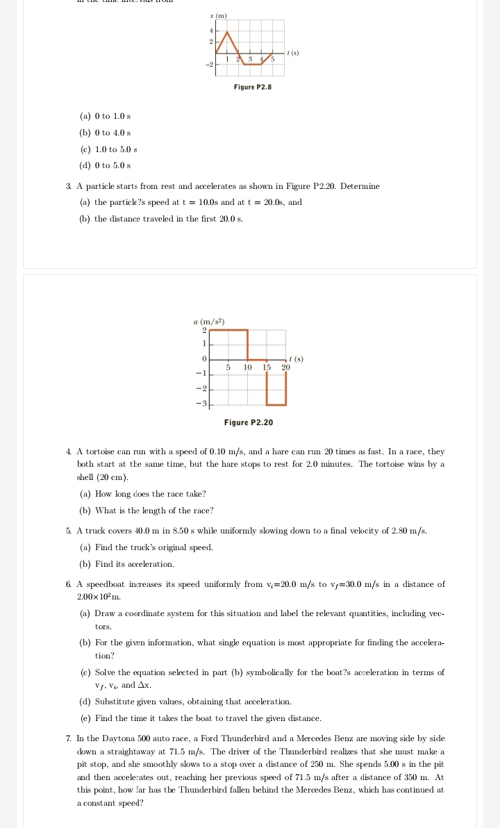 Figure P2.8
(a) 0 to 1.0 s
(b) 0 to 4.0 s
(c) 1.0 to 5.0 s
(d) 0 to 5.0 s
3. A particle starts from rest and accelerates as shown in Figure P2.20. Determine
(a) the particl?s speed att=10.0s and at t=20.0s , and
(b) the distance traveled in the first 20.0 s.
a (m/s^2)
2
1
0
t(s)
5 10 15 20
-1
-2
-3
Figure P2.20
4. A tortoise can run with a speed of 0.10 m/s, and a hare can run 20 times as fast. In a race, they
both start at the same time, but the hare stops to rest for 2.0 minutes. The tortoise wins by a
shell (20 cm).
(a) How long does the race take?
(b) What is the length of the race?
5. A truck covers 40.0 m in 8.50 s while uniformly slowing down to a final velocity of 2.80 m/s.
(a) Find the truck's original speed.
(b) Find its acceleration.
6. A speedboat increases its speed uniformly from v_i=20.0 m/s to v_f=30.0 m/s in a distance of
2.00* 10^2m.
(a) Draw a coordinate system for this situation and label the relevant quantities, including vec-
tors.
(b) For the given information, what single equation is most appropriate for finding the accelera-
tion?
(c) Solve the equation selected in part (b) symbolically for the boat?s acceleration in terms of
Vƒ, V₁, and Δx.
(d) Substitute given values, obtaining that acceleration.
(e) Find the time it takes the boat to travel the given distance.
7. In the Daytona 500 auto race, a Ford Thunderbird and a Mercedes Benz are moving side by side
down a straightaway at 71.5 m/s. The driver of the Thunderbird realizes that she must make a
pit stop, and she smoothly slows to a stop over a distance of 250 m. She spends 5.00 s in the pit
and then accelerates out, reaching her previous speed of 71.5 m/s after a distance of 350 m. At
this point, how far has the Thunderbird fallen behind the Mercedes Benz, which has continued at
a constant speed?