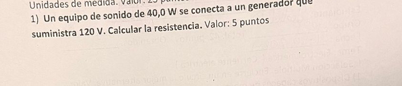 Unidades de medida. Valór: 25
1) Un equipo de sonido de 40, 0 W se conecta a un generador que 
suministra 120 V. Calcular la resistencia. Valor: 5 puntos