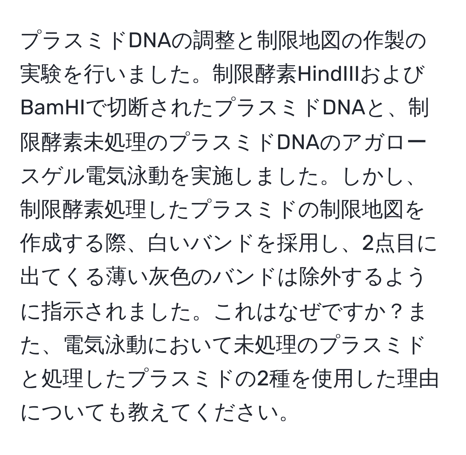 プラスミドDNAの調整と制限地図の作製の実験を行いました。制限酵素HindIIIおよびBamHIで切断されたプラスミドDNAと、制限酵素未処理のプラスミドDNAのアガロースゲル電気泳動を実施しました。しかし、制限酵素処理したプラスミドの制限地図を作成する際、白いバンドを採用し、2点目に出てくる薄い灰色のバンドは除外するように指示されました。これはなぜですか？また、電気泳動において未処理のプラスミドと処理したプラスミドの2種を使用した理由についても教えてください。