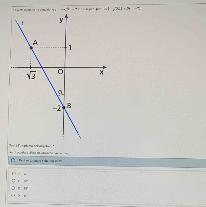 ura ha equazione y=-sqrt(3)x-2 e passa per i punti A(-sqrt(3);1) e B(0;-2).
Qual è l'ampiezza dell'angolo α?
Per rispondere clicca su una delle alternative.
Devi selezionare solo una scelta
A 30°
B 60°
C 15°
D 45°