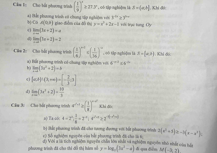 Cho bất phương trình ( 1/9 )^x≥ 27.3^x , có tập nghiệm là S=(a;b]. Khi đó:
a) Bất phương trình có chung tập nghiệm với 3^(-2x)≥ 3^(3+x)
b) C6A(0;b) giao điểm của đồ thị y=x^3+2x-1 với trục tung Oy
c) limlimits _xto a(3x+2)=a
d) limlimits _xto b(3x+2)=2
Câu 2: Cho bất phương trình ( 1/6 )^x+2≤ ( 1/36 )^-x , có tập nghiệm là S=[a;b). Khi đó:
a) Bất phương trình có chung tập nghiệm với 6^(-x-2)≤ 6^(-2x)
b) limlimits _xto b(3x^2+2)=b
c) [a;b)vee (3;+∈fty )=[- 2/3 ;3]
d) limlimits _xto a(3x^2+2)= 10/3 
Câu 3: Cho bất phương trình 4^(x^2)+5≥ ( 1/8 )^x-x^2 Khi đó:
a) Ta có: 4=2^2; 1/8 =2^(-3);4^(x^2)+5≥ 2^(-3(-x^2)+x)
b) Bất phương trình đã cho tương đương với bất phương trình
c) Số nghiệm nguyên của bất phương trình đã cho là 6; 2(x^2+5)≥ -3(x-x^2);
d) Với a là tích nghiệm nguyên chẵn lớn nhất và nghiệm nguyên nhỏ nhất của bất
phương trình đã cho thì đồ thị hàm số y=log _2(3x^2-a) đi qua điểm M(-3;2)