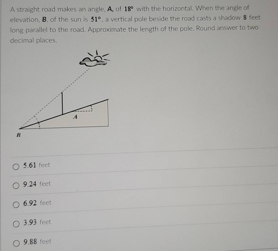 A straight road makes an angle, A, of 18° with the horizontal. When the angle of
elevation, B, of the sun is 51° , a vertical pole beside the road casts a shadow 8 feet
long parallel to the road. Approximate the length of the pole. Round answer to two
decimal places.
5.61 feet
9.24 feet
6.92 feet
3.93 feet
9.88 feet