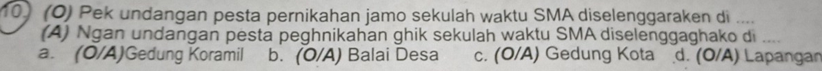 (Ö) Pek undangan pesta pernikahan jamo sekulah waktu SMA diselenggaraken di ....
(A) Ngan undangan pesta peghnikahan ghik sekulah waktu SMA diselenggaghako di .
a. (O/A)Gedung Koramil b. (O/A) Balai Desa c. (O/A) Gedung Kota d. (O/A) Lapangan