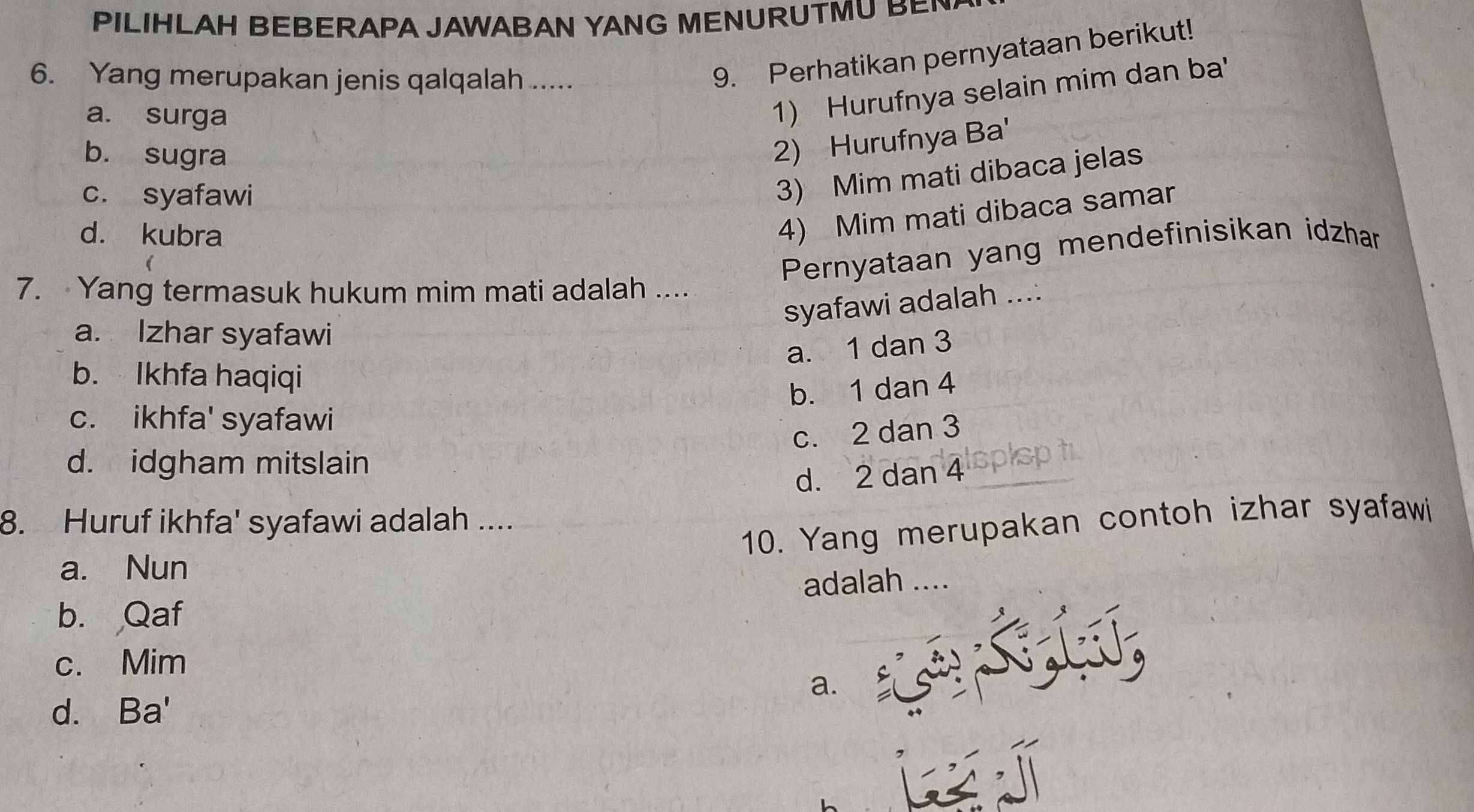 PILIHLAH BEBERAPA JAWABAN YANG MENURUTMU BE 
6. Yang merupakan jenis qalqalah .....
9. Perhatikan pernyataan berikut!
a. surga
1) Hurufnya selain mim dan ba'
b. sugra
2) Hurufnya Ba'
c. syafawi
3) Mim mati dibaca jelas
d. kubra
4) Mim mati dibaca samar
Pernyataan yang mendefinisikan idzhan
7. Yang termasuk hukum mim mati adalah ....
syafawi adalah ....
a. Izhar syafawi
a. 1 dan 3
b. Ikhfa haqiqi
b. 1 dan 4
c. ikhfa' syafawi
c. 2 dan 3
d. idgham mitslain
d. 2 dan 4 lspispt
8. Huruf ikhfa' syafawi adalah ....
10. Yang merupakan contoh izhar syafawi
a. Nun
adalah ....
b. Qaf
c. Mim
a.
d. Ba'