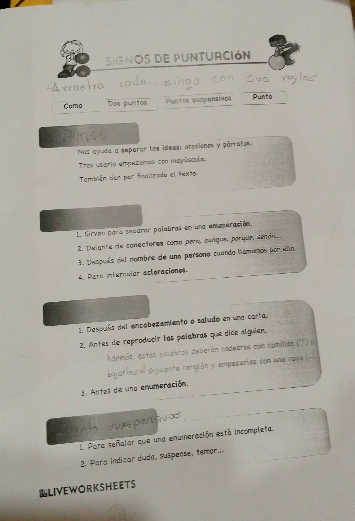 SIGNOS DE PUNTUACIóN 
Coma Dos puntos Puntos suspensivos Punto 
Nos ayuda a separar las ideas: oraciones y párrafos. 
Tras usarlo empezamos con mayúscula. 
También dan por finalizado el texto. 
1. Sirven para separar palabras en una enumeración. 
2. Delante de conectores como pero, aunque, porque, senón... 
3. Después del nombre de una persona cuando llamamos por ella. 
4. Para intercalar aclaraciones. 
1. Después del encabezamiento o saludo en una carta. 
2. Antes de reproducir las palabras que dice alguien. 
las palabras deberán rodearse con comillas ('") o 
liente renglón y empezarias con una raya (-). 
3. Antes de una enumeración. 
1. Para señalar que una enumeración está incompleta. 
2. Para indicar duda, suspense, temor... 
SLIVEWORKSHEETS