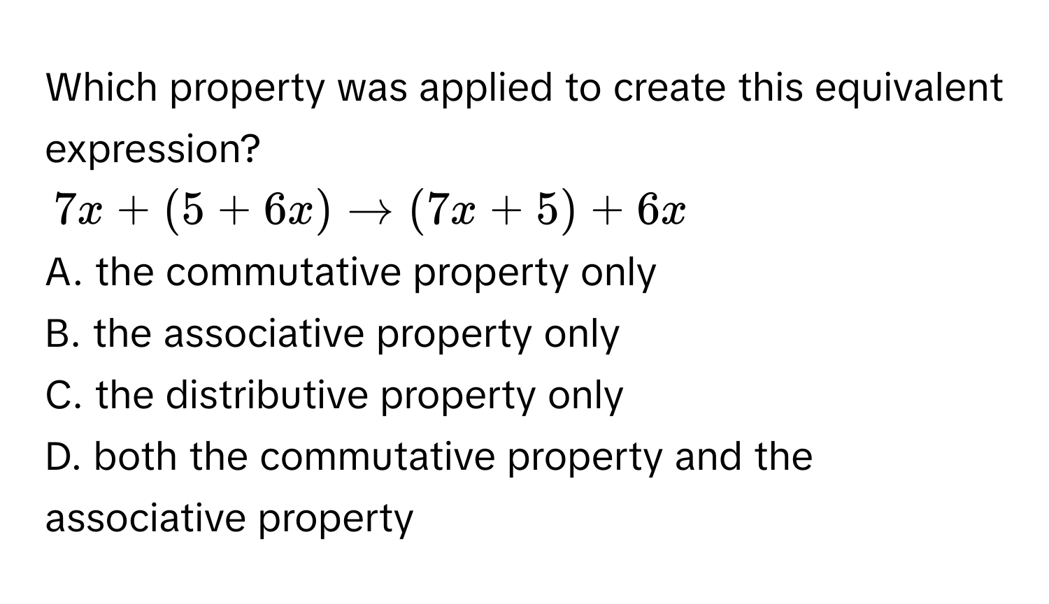 Which property was applied to create this equivalent expression?
7x + (5 + 6x) to (7x + 5) + 6x
A. the commutative property only 
B. the associative property only 
C. the distributive property only 
D. both the commutative property and the associative property