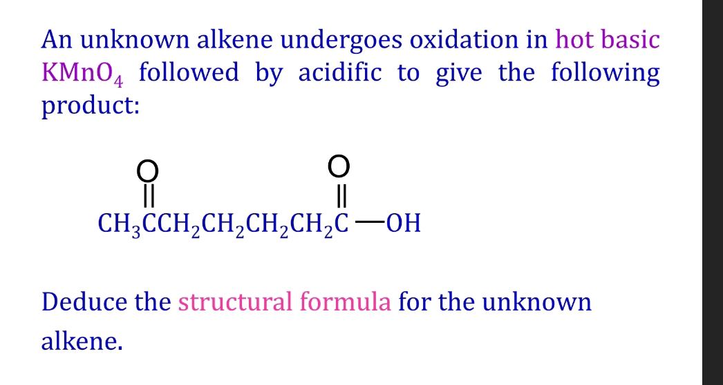 An unknown alkene undergoes oxidation in hot basic
K Mn O_4 followed by acidific to give the following 
product:
beginarrayr O H_3CCH_2CH_2CH_2CH_2CH_2C-OHendarray
Deduce the structural formula for the unknown 
alkene.