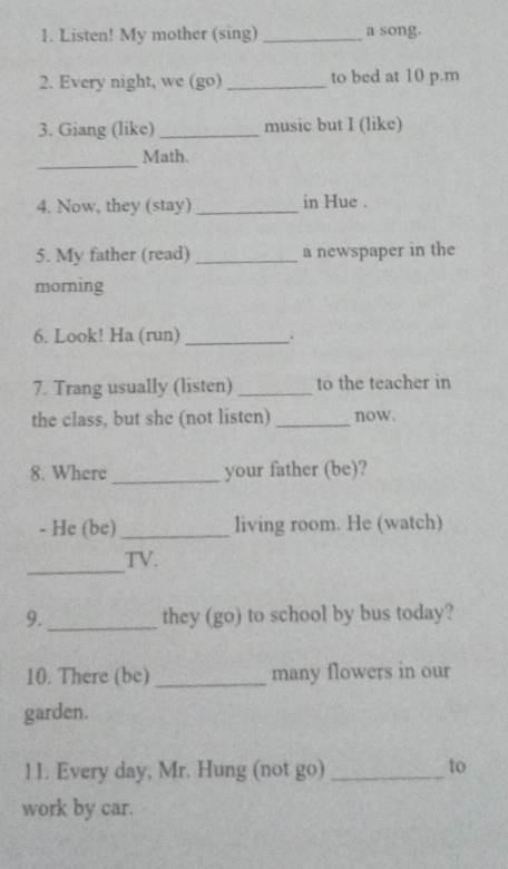 Listen! My mother (sing) _a song. 
2. Every night, we (go)_ to bed at 10 p.m 
3. Giang (like) _music but I (like) 
_ 
Math. 
4. Now, they (stay) _in Hue . 
5. My father (read) _a newspaper in the 
morning 
6. Look! Ha (run) _、. 
7. Trang usually (listen) _to the teacher in 
the class, but she (not listen) _now. 
8. Where _your father (be)? 
- He (be) _living room. He (watch) 
_ 
TV. 
9. _they (go) to school by bus today? 
10. There (be) _many flowers in our 
garden. 
11. Every day, Mr. Hung (not go)_ 
to 
work by car.