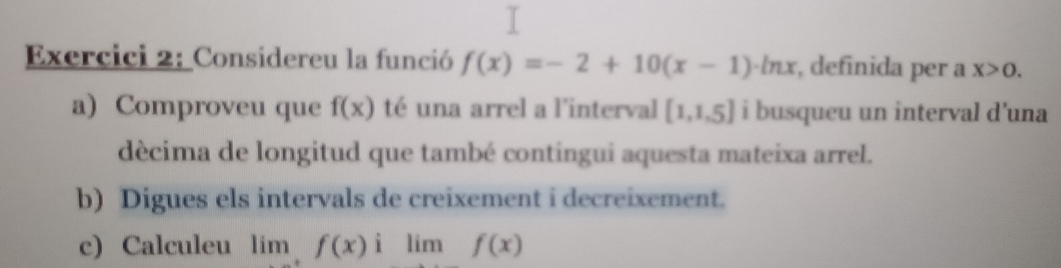 Exercici 2: Considereu la funció f(x)=-2+10(x-1)· ln x , definida per a x>0. 
a) Comproveu que f(x) té una arrel a l'interval [1,1,5] i busqueu un interval d’una 
décima de longitud que també contingui aquesta mateixa arrel. 
b) Digues els intervals de creixement i decreixement. 
c) Calculeu lim,f(x)ilimf(x)