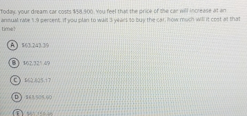 Today, your dream car costs $58,900. You feel that the price of the car will increase at an
annual rate 1.9 percent. If you plan to wait 3 years to buy the car, how much will it cost at that
time?
A $63.243.39
B $62,321.49
C) $62.825.17
D $63,505,60
E 561,159.46