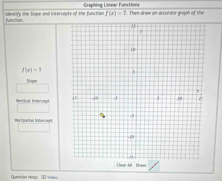 Graphing Linear Functions 
Identify the Slope and Intercepts of the function f(x)=7 , Then draw an accurate graph of the 
function.
f(x)=7
Slope 
Vertical Intercept 
Horizontal Intercept 
Clear All Draw: 
Question Help: Video