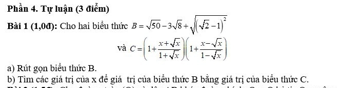 Phần 4. Tự luận (3 điểm)
Bài 1(1,0d) : Cho hai biểu thức B=sqrt(50)-3sqrt(8)+sqrt((sqrt 2)-1)^2
vdot aC=(1+ (x+sqrt(x))/1+sqrt(x) )(1+ (x-sqrt(x))/1-sqrt(x) )
a) Rút gọn biểu thức B.
b) Tìm các giá trị của x để giá trị của biểu thức B bằng giá trị của biểu thức C.