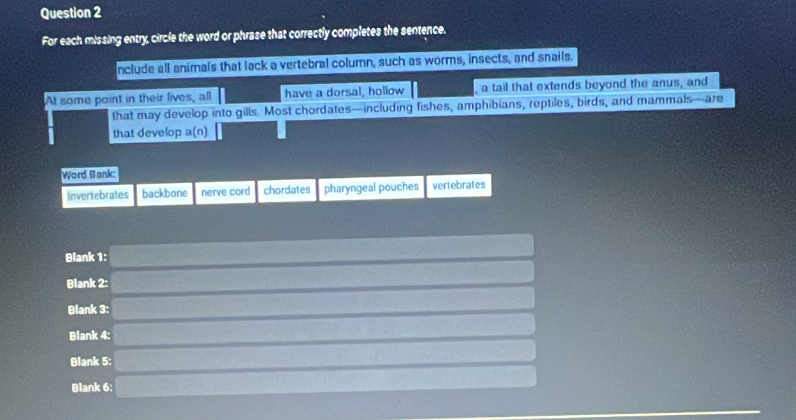 For each missing entry, circle the word or phrase that correctly completes the sentence.
nclude all animals that lack a vertebral column, such as worms, insects, and snails.
At some point in their lives, all have a dorsal, hollow a tail that extends beyond the anus, and
that may develop into gills. Most chordates—including fishes, amphibians, reptiles, birds, and mammals—are
that develop a(n)
Word Bank:
Invertebrates backbone nerve cord chordates pharyngeal pouches vertebrates
Blank 1:
Blank 2:
Blank 3:
Blank 4:
Blank 5:
Blank 6: