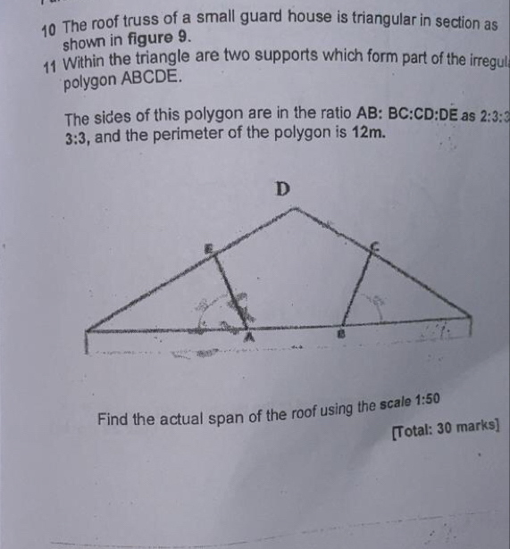 The roof truss of a small guard house is triangular in section as 
shown in figure 9. 
11 Within the triangle are two supports which form part of the irregul 
polygon ABCDE. 
The sides of this polygon are in the ratio AB: BC:CD:DE as 2:3:3
3:3 , and the perimeter of the polygon is 12m. 
Find the actual span of the roof using the scale 1:50
[Total: 30 marks]