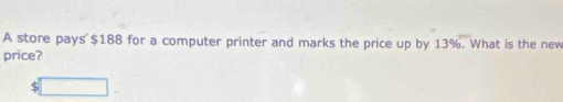 A store pays $188 for a computer printer and marks the price up by 13%. What is the new 
price? 
. □