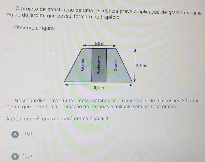 projeto de construção de uma residência prevê a aplicação de grama em uma
região do jardim, que possui formato de trapézio.
Observe a figura.
Nesse jardim, haverá uma região retangular pavimentada, de dimensões 2,0 m ×
2,5 m, que permitirá a circulação de pessoas e animais sem pisar na grama.
A área, em m^2 , que receberá grama é igual a
A 10,0.
B 12,5.