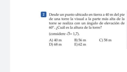 Desde un punto ubicado en tierra a 40 m del pie
de una torre la visual a la parte más alta de la
torre se realiza con un ángulo de elevación de
60°. ¿Cuál es la altura de la torre?
(considere sqrt(3)=1,7).
A) 40 m B) 56 m C) 58 m
D) 68 m E) 62 m