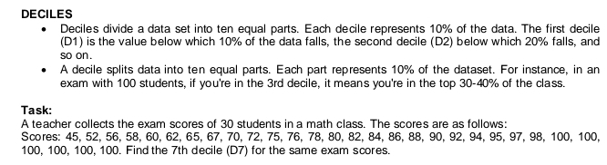 DECILES 
Decile's divide a data set into ten equal parts. Each decile represents 10% of the data. The first decile 
(D1) is the value below which 10% of the data falls, the second decile (D2) below which 20% falls, and 
so on . 
A decile splits data into ten equal parts. Each part represents 10% of the dataset. For instance, in an 
exam with 100 students, if you're in the 3rd decile, it means you're in the top 30 - 40% of the class. 
Task: 
A teacher collects the exam scores of 30 students in a math class. The scores are as follows: 
Scores: 45, 52, 56, 58, 60, 62, 65, 67, 70, 72, 75, 76, 78, 80, 82, 84, 86, 88, 90, 92, 94, 95, 97, 98, 100, 100,
100, 100, 100, 100. Find the 7th decile (D7) for the same exam scores.