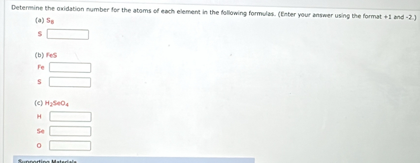 Determine the oxidation number for the atoms of each element in the following formulas. (Enter your answer using the format +1 and -2.) 
(a) S_8
S □
(b) FeS
Fe □
S □
(c) H_2SeO_4
H □
Se □
□ 
Sunporting Materíal