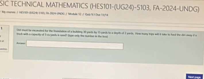 SIC TECHNICAL MATHEMATICS (HES101-(UG24)-5103, FA-2024-UNDG) 
/ My courses / HES101-(UG24)-S103, FA-2024-UNDG / Module 12 / Quiz 9.1 Due 11/14 
1 Dit must be excavated for the foundation of a building 30 yards by 15 yards to a depth of 3 yards. How many trips will it take to haul the dirt away if a 
track with a capacity of 3 cu yards is used? (type only the number in the box) 
it o Answer 
. 
Next page