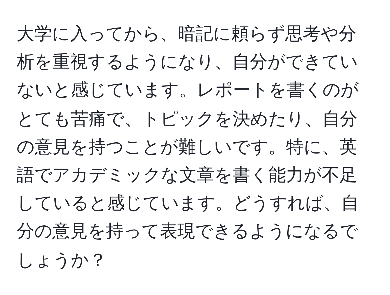 大学に入ってから、暗記に頼らず思考や分析を重視するようになり、自分ができていないと感じています。レポートを書くのがとても苦痛で、トピックを決めたり、自分の意見を持つことが難しいです。特に、英語でアカデミックな文章を書く能力が不足していると感じています。どうすれば、自分の意見を持って表現できるようになるでしょうか？