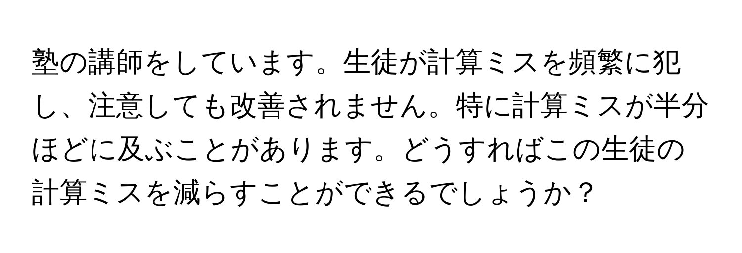 塾の講師をしています。生徒が計算ミスを頻繁に犯し、注意しても改善されません。特に計算ミスが半分ほどに及ぶことがあります。どうすればこの生徒の計算ミスを減らすことができるでしょうか？