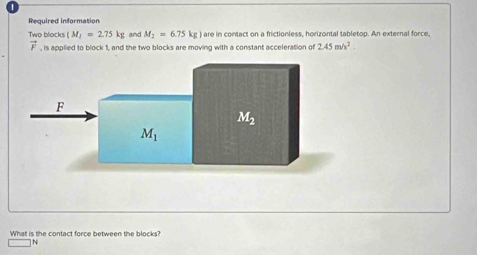 Required information
Two blocks (M_I=2.75kg and M_2=6.75kg) are in contact on a frictionless, horizontal tabletop. An external force,
vector F , is applied to block 1, and the two blocks are moving with a constant acceleration of 2.45m/s^2.
What is the contact force between the blocks?
N