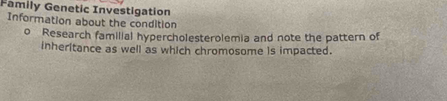 Family Genetic Investigation 
Information about the condition 
o Research familial hypercholesterolemia and note the pattern of 
inheritance as well as which chromosome is impacted.