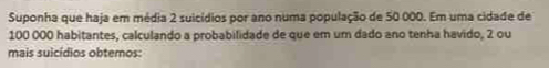 Suponha que haja em média 2 suicídios por ano numa população de 50 000. Em uma cidade de
100 000 habitantes, calculando a probabilidade de que em um dado ano tenha havido, 2 ou 
mais suicídios obtemos: